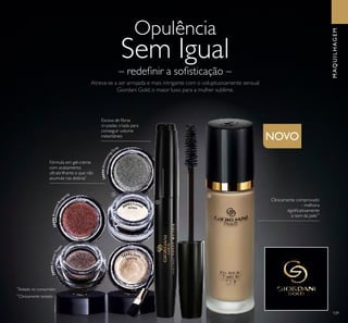 109
*
Testado no consumidor
Fórmula em gel-creme
com acabamento
ultrabrilhante e que não
acumula nas dobras*
MAQUILHAGEM
NOVO
Escova de ﬁbras
cruzadas criada para
conseguir volume
instantâneo
**
Clinicamente testado
Clinicamente comprovado
- melhora
signiﬁcativamente
o tom da pele**
ቢ
ባ
ቤ
30996BronzedBur
gundy
30995CrystalTaup
e
30994Shimmering
Grey
30992 Frosted
30993 Gold
White
Sparkle
Atreva-se a ser arrojada e mais intrigante com o voluptuosamente sensual
Giordani Gold, o maior luxo para a mulher sublime.
– redeﬁnir a soﬁsticação –
Opulência
Sem Igual
 