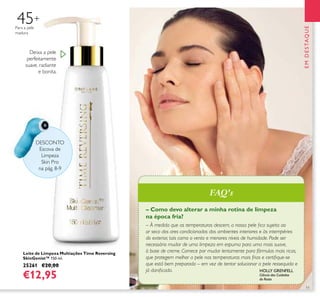 11
– Como devo alterar a minha rotina de limpeza
na época fria?
– À medida que as temperaturas descem, a nossa pele ﬁca sujeita ao
ar seco dos ares condicionados dos ambientes interiores e às intempéries
do exterior, tais como o vento e menores níveis de humidade. Pode ser
necessário mudar de uma limpeza em espuma para uma mais suave,
à base de creme. Comece por mudar lentamente para fórmulas mais ricas,
que protegem melhor a pele nas temperaturas mais frias e certiﬁque-se
que está bem preparada – em vez de tentar solucionar a pele ressequida e
já daniﬁcada.
EMDESTAQUE
HOLLY GRENFELL
Ciência dos Cuidados
do Rosto
Leite de Limpeza Multiações Time Reversing
SkinGenist™ 150 ml.
25261 €20,00
€12,95
Deixa a pele
perfeitamente
suave, radiante
e bonita.
45+
Para a pele
madura
DESCONTO
Escova de
Limpeza
Skin Pro
na pág. 8-9
FAQ's
 