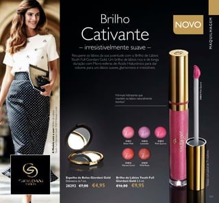 31815
Wild Rose
31814
Vibrant Coral
31813
Pink Quartz
31812
Lavender
31811
Sheer Pink
31813PinkQuartz
111
Brilho de Lábios Youth Full
Giordani Gold 3,5 ml.
€16,00 €9,95
MAQUILHAGEM
Espelho de Bolso Giordani Gold
Diâmetro: 6,7 cm.
28292 €7,00 €4,95
Brilho
Cativante
– irresistivelmente suave –
Recupere os lábios da sua juventude com o Brilho de Lábios
Youth Full Giordani Gold. Um brilho de lábios rico e de longa
duração com Micro-esferas de Ácido Hialurónico para dar
volume, para uns lábios suaves, glamorosos e irresistíveis.
Fórmula hidratante que
mantém os labios naturalmente
bonitos*
*
Testadonumpainelde71mulheres
AModeloestáausar:BrilhodeLábios
YouthFullGiordaniGold31814VibrantCoral.
NOVO
 