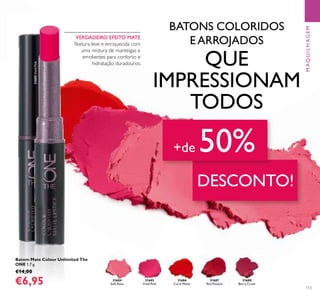 31686
Coral Matte
3168631686
Coral Matte
31687
Red Passion
31688
Berry Crush
31685
Vivid Pink
31684
Soft Rose
31685VividPink
113
Batom Mate Colour Unlimited The
ONE 1,7 g.
€14,00
€6,95
MAQUILHAGEM
VERDADEIRO EFEITO MATE
Textura leve e enriquecida com
uma mistura de manteigas e
emolientes para conforto e
hidratação duradouros.
BATONS COLORIDOS
EARROJADOS
QUE
IMPRESSIONAM
TODOS
DESCONTO!
+de 50%
 