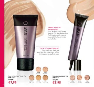 31168
Deep Beige
31166
Light Nude
31167
Fair Beige
31587
Porcelain
31588
Fair Nude
31589
Light Ivory
31590
Warm Beige
31591
Natural Beige
114
Base de Cor Mate Velvet The
ONE 30 ml.
€17,00
€7,95
Corretor Everlasting The
ONE 10 ml.
€12,00
€5,95
COBRE TODAS AS
IMPERFEIÇÕES
ComTecnlogia FreshFix para
duração 25H que não transfere.
Perfeito para cobrir manchas
escuras, borbulhas, olheiras e
vermelhidões
TECNOLOGIA ANTIBRILHO
Efeito matiﬁcante duplo que
absorve o óleo e suprime o reﬂexo
direto para uma aparência suave
 