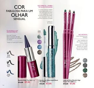 31572
White
31573
Turquoise
31574
Purple
31575
Blue
31576
Gunmetal
31789
Silver
Chrome
31790
Grey
Smoke
31791
Sparkling
Green
31792
Dazzling
Taupe
31573Turquoise
31790GreySmoke
31792DazzlingTaupe
31791SparklingGreen
31188
Midnight
Blue
31187
Carbon
Black
31186
Smoky
Charcoal
31188MidnightBlue
116
Eyeliner Kajal The One 2,5 g.
€12,00 €7,95
Sombra de Olhos Liquid Metal
The ONE 5 ml.
€12,00 €7,95
*
Testado num painel de 65 mulheres
Dura até 12 horas*
Não é necessário aﬁa-lápis
Não desvanece nem acumula
nas dobras*
Cor duradoura e com
GRANDE IMPACTO
**
Testado em
98 mulheres
A sombra cremosa metálica
pigmentada desliza como a
seda, tem toque de veludo
e look metalizado. Fórmula
duradoura e que não esbate,
que dura horas**
para uma
conﬁança luminosa e arrojada.
ALTO IMPACTO – SOMBRA
DE OLHOS METALIZADA
BICO RETRÁTIL
nunca necessita de ser
AFIADO
Lápis de Olhos Metallic High
Impact The ONE 0,3 g.
€12,00 €7,95
Lápis metalizado de
alto impacto. Fórmula
cremosa desliza
suavemente e tem longa
duração sem esbater
para se sentir fabulosa
durante muitas horas.
COR
FABULOSA PARA UM
OLHAR
SENSUAL
 