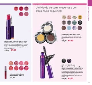 30638
Nude
Conﬁdence
30639
Pink All
Day
30640
Rose
Unlimited
30641
True
Blush
30642
Peach
Evermore
30643
Pink
Boost
30644
Very
Fuchsia
30645
Plum
Beyond
30984
Amazing
Berry
30985
Stunning
Clover
30986
Explosive
Pink
30983
Striking
Coral
30987
Dazzling
Plum
26198
Black
26199
Prune
22589
Champagne
Pearl
22595
Sparkling
Forest
23869
Earthy
Brown
22592
Silver
Grey
23868
Pearly
Gold
26665
Copper
Plum
22591
Taupe
Metal
23867
Shimmering
White
26664
Sheer
Lavender
22590
Pink
Shimmer
22596
Asphalt
Black
26663
Light
Blue
23867 Shimmering
W
hite
23
868 Pearly Gold
2
3869 Earthy Bro
w
n
30984AmazingBerry
119
Brilhos de Lábios Colour
Unlimited The ONE 5 ml.
€14,00
Sombras de Olhos Pure Colour
Sombras de olhos em cores irresistíveis,
quer sejam mate ou com um brilho suave.
1,5 g.
€10,00 €6,95Batom Triple Core The ONE Os Batons
Triple Core combinam cores vibrantes, brilho
cuidado nutritivo numa só passagem. O impacto
da cor e uma hidratação que dura o dia inteiro
aliados ao acabamento brilhante que deﬁne a
forma dos lábios. 4 g.
€15,00 €9,95
Máscara de Pestanas Volume Build
Aplique e volte a aplicar! A fórmula VoluFlex
e a Megaescova permitem-lhe personalizar
as suas pestanas ao longo do dia. A fórmula
mantém-se ﬂexível desde a primeira à última
aplicação, oferecendo-lhe pestanas
volumosas sem esborratar, lascar ou criar
grumos. 8 ml.
€14,00 €9,95
Um Mundo de cores modernas a um
preço muito pequenino!
MAQUILHAGEM
ORIFLAME BEAUTY
26198 Black
ÚLTIMA APRESENTAÇÃO
 