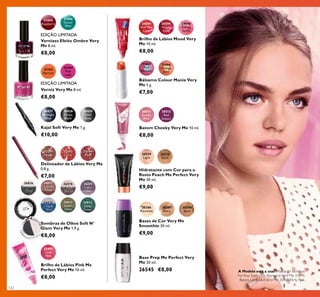 26816
Downtown
Grey
31895
Raspberry
31896
Green
Mint
32163
Apricot
32164
Pink
Lady
31866
Orange
Zest
31865
Pink
Menthol
24594
Feel The
Love
24595
Happy
Glow
24596
Daring
Spirit
32194
Pink
32191
Nude
32192
Coral
26820
Aqua
Blue
26817
Cocoa
Glaze
26821
Sweet
Olive
26818
Soft
Brown
26822
Deep
Green
26819
Lady
Lilac
30428
Simply
Black
30429
Steel
Grey
30427
Midnight
Blue
30511
Lovely
Pink
30512
Red
Impact
20529
Light
20530
Dark
20386
Porcelain
20387
Ivory
20388
Sand
22497
Love
Pink
122
Vernizes Efeito Ombre Very
Me 8 ml.
€8,00
EDIÇÃO LIMITADA
EDIÇÃO LIMITADA
Verniz Very Me 8 ml.
€8,00
Delineador de Lábios Very Me
0,8 g.
€7,00
Sombras de Olhos Soft N'
Glam Very Me 1,9 g.
€8,00
Kajal Soft Very Me 1 g.
€10,00
Batom Cheeky Very Me 10 ml.
€8,00
Bálsamo Colour Mania Very
Me 5 g.
€7,00
Hidratante com Cor para o
Rosto Peach Me Perfect Very
Me 30 ml.
€9,00
Bases de Cor Very Me
Smoothie 30 ml.
€9,00
Base Prep Me Perfect Very
Me 30 ml.
26545 €8,00
Brilho de Lábios Pink Me
Perfect Very Me 10 ml.
€8,00
Brilho de Lábios Mood Very
Me 10 ml.
€8,00
A Modelo está a usar: Paleta de Sombras
ForYour Eyes Only RomanceVery Me 31879,
Batom Lip AddictVery Me 30368 Flirty Pink.
 