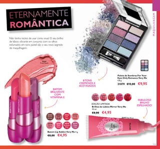 123
26497
Pink
Blush
26497 Pink Blush
26498
Soft
Coral
26499
Cerise
26496
Clover
Haze
26500
Hot
Red
30364
Mocha
Dream
30368
Flirty
Pink
30365
Pink
Blush
30369
Pink
Kiss
30369PinkKiss
30366
Hot
Red
30370
Rockstar
Pink
30367
Fresh
Peach
30367
Fresh Peach
30371
Violet
Vibe
30371VioletVibe
Batom Lip Addict Very Me 4 g.
€8,00 €4,95
Brilhos de Lábios Mirror Very Me
10 ml.
€8,00 €4,95
Paleta de Sombras For Your
Eyes Only Romance Very Me
4,8 g.
31879 €15,00 €9,95
BATOM
BRILHANTE
COM
VITAMINA E
FABULOSO
BRILHO
ESPELHADO!
Não tenha receio de usar cores vivas! O seu brilho
de lábios vibrante em conjunto com os olhos
esfumados em tons pastel são o seu novo segredo
de maquilhagem.
EDIÇÃO LIMITADA
8 TONS
CREMOSOS E
ACETINADOS
30367FreshPeach
MAQUILHAGEM
 