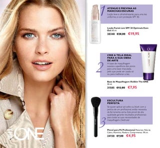 1
2
3
AModeloestáausar:PóCompacto
IlluSkinTheONE30613Medium.
124
Pincel para Pó Professional Materiais: Pelo de
Cabra, Alumínio, Madeira. Comprimento: 18 cm.
24150 €7,00 €4,95
Loção Facial com SPF 30 Optimals Even
Out 50 ml.
30348 €28,00 €19,95
Base de Maquilhagem IlluSkin The ONE
30 ml.
31585 €12,00 €7,95
ATENUE E PREVINA AS
MANCHAS ESCURAS
Loção leve e ultrahidratante, para uma tez
uniforme, e com proteção SPF 30.
ESCULTURA
PERFEITA
A base de maquilhagem
suaviza a aparência dos poros
para uma base imaculada,
pelo que pode ser usada só
ou para melhorar a tez.
Se quiser aplicar pó solto ou blush com a
perícia de um proﬁssional, então necessita
da ferramenta certa. Este pincel de alta
qualidade garante resultados proﬁssionais
para todas as suas necessidades de
maquilhagem. Desfrute!
CRIE A TELA IDEAL
PARA A SUA OBRA
DE ARTE
 