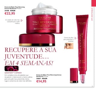 13
Creme de Noite Time Reversing
Intense SkinGenistII
™ 50 ml.
24188 €39,00
€22,95
Creme de Olhos Time Reversing Intense
SkinGenistII
™ 15 ml.
24667 €26,00
€14,95
EMDESTAQUE
Um complexo único de péptidos que
recuperam e reestruturam a matriz cutânea
para uma pele mais preenchida, menos
rugas e contornos do rosto mais deﬁnidos.
GENISTEINSOY
E AMINO+
Creme de olhos
para preencher e
revitalizar
O cuidado de noite mais
suavizante para a pele
madura.
RECUPERE A SUA
JUVENTUDE…
EM 4 SEMANAS!
 