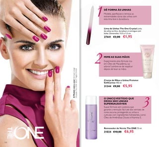 3
2
11
130
Creme de Mãos e Unhas Protetor
SoftCaress 100 ml.
31344 €9,00 €5,95
Lima de Unhas The One Crystal Linha
de unhas acrílica, duradoura e entregue com
bolsa. Dimensões: 13,5 x 1,2 cm.
27441 €3,00 €1,95
Removedor de Verniz The ONE 75 ml.
31034 €10,00 €6,95
DÊ FORMA ÀS UNHAS
Modele, aperfeiçoe e remova as
extremidades duras das unhas com
esta lima leve e duradoura.
O ÚNICOVESTÍGIO QUE
DEIXA SÃO UNHAS
SUPERSAUDÁVEIS
Suave fórmula sem acetona que
garante a remoção fácil até dos vernizes de
cores escuras, protegendo as unhas e
cutículas com ingredientes hidratantes, como
Óleo de Amêndoas Doces eVitamina E.
MIMEAS SUAS MÃOS
Experimente esta fórmula rica
em Óleo de Macadâmia, vai
adorar! Lembre-se de reaplicar
depois de lavar as mãos.
AModeloestáausar:VernizesLonga
DuraçãoTheONE30527NightOrchid.
 