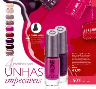 30532 Purple in Paris
30532PurpleinParis
30533 Cherry Chic
30520 Tiramisu
30521 Ice Pink
30526 Rose Diamond
30527 Night Orchid
30527NightOrchid
30525 Mulberry Mauve
30530 London Red
30534 Cappuccino
131
PROMOÇÕES
PINCEL LARGO,
de elevada deﬁnição,
o que se traduz
numa cor que adere
rápida e facilmente.
4
Vernizes Longa Duração The
ONE Vernizes de alta cobertura de
longa duração, nos mais recentes
tons. Com Tecnologia Expert Gel
para uma cobertura uniforme e uma
cor resistente ao desvanecimento e
quebra. Com um pincel Largo de Alta
Deﬁnição para uma aplicação precisa.
8 ml.
€12,00
€5,954escolhas para
UNHAS
impecáveis ATÉ 50%DESCONTO
 