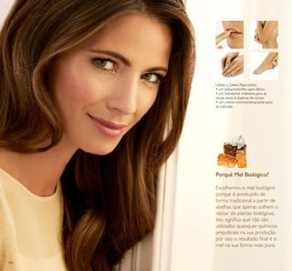 134
Porquê Mel Biológico?
Escolhemos o mel biológico
porque é produzido de
forma tradicional a partir de
abelhas que apenas colhem o
néctar de plantas biológicas.
Isto signiﬁca que não são
utilizados quaisquer químicos
prejudiciais na sua produção,
por isso o resultado ﬁnal é o
mel na sua forma mais pura.
Utilize a Geleia Real como:
• um bálsamo/brilho para lábios
• um hidratante intensivo para as
zonas secas e ásperas do corpo
• um creme nutritivo/amaciante para
as cutículas
 