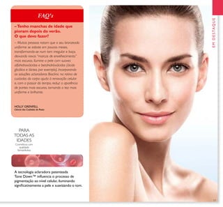 17
PARA
TODAS AS
IDADES
Cosméticos com
qualidade
farmacêutica
A tecnologia aclaradora patenteada
Tone Down™ inﬂuencia o processo de
pigmentação ao nível celular, iluminando
signiﬁcativamente a pele e suavizando o tom.
HOLLY GRENFELL
Ciência dos Cuidados do Rosto
EMDESTAQUE
– Muitas pessoas notam que o seu bronzeado
uniforme se esbate em poucos meses,
transformando-se num tom irregular e baço,
deixando novas “marcas de envelhecimento”
mais escuras. Ilumine a pele com suaves
alfahidroxiácidos e betahidróxiácidos (ácido
glicólico e lácteo, por exemplo). Incorporando
as soluções aclaradoras Bioclinic na rotina de
cuidados do corpo ajuda à renovação celular
e, com o passar do tempo, reduz a aparência
de partes mais escuras, tornando a tez mais
uniforme e brilhante.
–Tenho manchas de idade que
pioram depois do verão.
O que devo fazer?
FAQ's
 