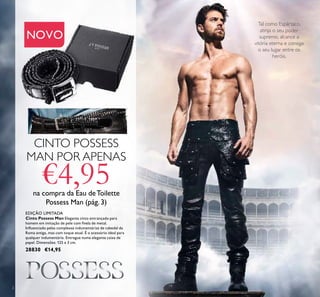 2
Tal como Espártaco,
atinja o seu poder
supremo, alcance a
vitória eterna e consiga
o seu lugar entre os
heróis.
EDIÇÃO LIMITADA
Cinto Possess Man Elegante cinto entrançado para
homem em imitação de pele com ﬁvela de metal.
Inﬂuenciado pelas complexas indumentárias de cabedal da
Roma antiga, mas com toque atual. É o acessório ideal para
qualquer indumentária. Entregue numa elegante caixa de
papel. Dimensões: 125 x 3 cm.
28830 €14,95
CINTO POSSESS
MAN POR APENAS
€4,95na compra da Eau deToilette
Possess Man (pág. 3)
NOVO
 