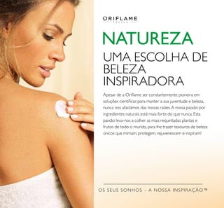 OS SEUS SONHOS – A NOSSA INSPIRAÇÃO™
NATUREZA
UMA ESCOLHA DE
BELEZA
INSPIRADORA
Apesar de a Oriﬂame ser constantemente pioneira em
soluções cientíﬁcas para manter a sua juventude e beleza,
nunca nos afastámos das nossas raízes.A nossa paixão por
ingredientes naturais está mais forte do que nunca. Esta
paixão leva-nos a colher as mais requintadas plantas e
frutos de todo o mundo, para lhe trazer tesouros de beleza
únicos que mimam, protegem, rejuvenescem e inspiram!
 
