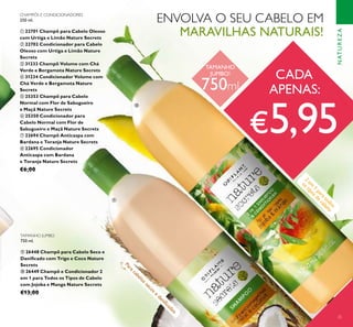 25
NATUREZA
CHAMPÔS E CONDICIONADORES
250 ml.
ቢ 22701 Champô para Cabelo Oleoso
com Urtiga e Limão Nature Secrets
ባ 22702 Condicionador para Cabelo
Oleoso com Urtiga e Limão Nature
Secrets
ቤ 31233 Champô Volume com Chá
Verde e Bergamota Nature Secrets
ብ 31234 Condicionador Volume com
Chá Verde e Bergamota Nature
Secrets
ቦ 25353 Champô para Cabelo
Normal com Flor de Sabugueiro
e Maçã Nature Secrets
ቧ 25350 Condicionador para
Cabelo Normal com Flor de
Sabugueiro e Maçã Nature Secrets
ቨ 22694 Champô Anticaspa com
Bardana e Toranja Nature Secrets
ቩ 22695 Condicionador
Anticaspa com Bardana
e Toranja Nature Secrets
€6,00
ENVOLVA O SEU CABELO EM
MARAVILHAS NATURAIS!
2
em
1
paratodos
ostiposde
cabelo
Paracabelossecose
daniﬁcados
TAMANHO JUMBO
750 ml.
ቪ 26448 Champô para Cabelo Seco e
Daniﬁcado com Trigo e Coco Nature
Secrets
ቫ 26449 Champô e Condicionador 2
em 1 para Todos os Tipos de Cabelo
com Jojoba e Manga Nature Secrets
€13,00
ቪ
ቫ
CADA
APENAS:
€5,95
TAMANHO
JUMBO!
750ml
 