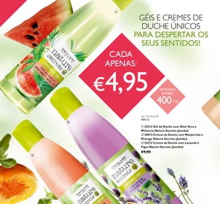 26
GEL DE DUCHE
400 ml.
ቢ 24213 Gel de Duche com Aloé Vera e
Melancia Nature Secrets (Jumbo)
ባ 30013 Creme de Duche com Manjericão e
Pêssego Nature Secrets (Jumbo)
ቤ 24212 Creme de Duche com Lavanda e
Figos Nature Secrets (Jumbo)
€9,00
GÉIS E CREMES DE
DUCHE ÚNICOS
PARA DESPERTAR OS
SEUS SENTIDOS!
CADA
APENAS:
€4,95 TAMANHO
JUMBO
400ml
ቢ
ባ
ቤ
 