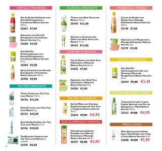 28
Gel de Duche Esfoliante com
Hortelã Energizante e
Framboesa Nature Secrets
250 ml.
22667 €7,00
Sabonete com Hortelã
Energizante e Framboesa
Nature Secrets 75 g.
22668 €3,00
Deo Roll-On
Antitranspirante com
Hortelã Energizante e
Framboesa Nature Secrets
50 ml.
22669 €5,00
Spray Corporal com Hortelã
Energizante e Framboesa
Nature Secrets 150 ml.
23958 €9,00
Gel de Mãos com Extratos
Antibacterianos de Tea Tree
e Tangerina Nature Secrets
50 ml.
23644 €7,00 €4,95
Deo Roll-On
Antitranspirante 24h com
Ginseng e Maracujá
Revigorantes Nature Secrets
50 ml.
26444 €5,00 €3,45
Gel de Duche com Aloé Vera
Hidratante e Melancia
Nature Secrets 250 ml.
24203 €7,00
Sabonete com Aloé Vera
Hidratante e Melancia
Nature Secrets 75 g.
24204 €3,00
Creme de Duche com
Manjericão e Pêssego
Hidratantes Nature Secrets
250 ml.
25178 €7,00
Sabonete com Manjericão e
Pêssego Hidratantes Nature
Secrets 75 g.
25179 €3,00
Tónico Facial com Tea Tree
Love Nature 150 ml.
30126 €12,00
Stick Corretor com Tea Tree
Love Nature 4 g.
30155 €10,00
Stick Antiborbulhas com Tea
Tree Love Nature 15 ml.
30156 €10,00
Toalhitas de Limpeza com
Tea Tree Love Nature 25
unidades
31078 €8,00
Gel para o Contorno dos
Olhos com Aloé Vera Love
Nature 15 ml.
30143 €13,00
Tónico com Aloé Vera Love
Nature 150 ml.
30149 €12,00
Óleo Quente para Cabelo
Seco e Daniﬁcado com Trigo
e Coco Nature Secrets 15 ml.
22698 €3,00 €1,95
Tratamento Leave-in para
Cabelo Normal com Flor de
Sabugueiro e Maçã Nature
Secrets 150 ml.
25352 €7,00 €4,95
TEA TREE PURIFICANTE
ALOÉVERA HIDRATANTE
TRIGO E COCO
FLOR DE SABUGUEIRO E MAÇÃ
HORTELÃ E FRAMBOESA
GINSENG E MARACUJÁ
MANJERICÃO E PÊSSEGO
ALOÉVERA E MELANCIA
TEA TREE E TANGERINA
Champô para Cabelos
Pintados com Óleo de
Amêndoas e Morango
Nature Secrets 250 ml.
30357 €6,00 €4,95
ÓLEO DE AMÊNDOAS E MORANGO
 