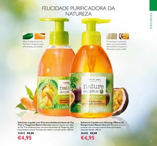 29
NATUREZA
Sabonete Líquido com Ginseng e Maracujá
Revigorantes Nature Secrets Revitalize os seus
sentidos com o aroma tropical deste estimulante
sabonete líquido. 300 ml.
26445 €8,00
€4,95
Sabonete Líquido com Extratos Antibacterianos de Tea
Tree e Tangerina Nature Secrets Sabonete líquido com óleo
de Tea Tree antibacteriano, extratos hidratantes de Tangerina, para
mãos limpas e suaves. Fórmula sem sabão e com pH neutro. 300 ml.
23412 €8,00
€4,95
Óleo Antibacteriano de
TeaTree eTangerina para
uma limpeza puriﬁcante
O Ginseng é conhecido
pelas suas propriedades
estimulantes, enquanto o
Maracujá suaviza a pele.
FELICIDADE PURIFICADORA DA
NATUREZA
 