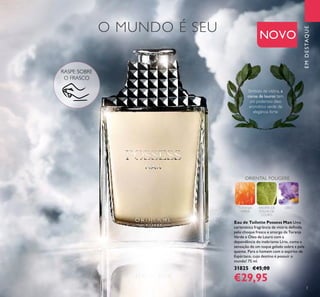 3
O MUNDO É SEU
EMDESTAQUE
RASPE SOBRE
O FRASCO
Símbolo da vitória, a
coroa de louros tem
um poderoso óleo
aromático verde de
elegância forte
Eau de Toilette Possess Man Uma
carismática fragrância de vitória deﬁnida
pelo choque fresco e amargo da Toranja
Verde e Óleo de Louro com a
dependência do inebriante Lírio, como a
sensação de um toque gelado sobre a pele
quente. Para o homem com o espírito de
Espártaco, cujo destino é possuir o
mundo! 75 ml.
31825 €45,00
€29,95
ORIENTAL FOUGERE
TORANJA
VERDE
AROMA DE
FOLHA DE
LOURO
LÍRIO
NOVO
 