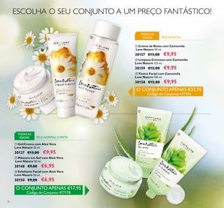 32
ቢ Gel/Creme com Aloé Vera
Love Nature 50 ml.
30127 €13,00 €9,95
ባ Máscara em Gel com Aloé Vera
Love Nature 50 ml.
30148 €9,00 €6,95
ቤ Esfoliante Facial com Aloé Vera
Love Nature 50 ml.
30150 €9,00 €6,95
ቢ Creme de Rosto com Camomila
Love Nature 50 ml.
30157 €13,00 €9,95
ቤ Tónico Facial com Camomila
Love Nature 150 ml.
30158 €12,00 €9,95
ባ Limpeza Cremosa com Camomila
Love Nature 125 ml.
30159 €12,00 €9,95
TODASAS
IDADES PELE SENSÍVEL
PELE NORMAL E MISTA
TODASAS
IDADES
ESCOLHA O SEU CONJUNTO A UM PREÇO FANTÁSTICO!
O CONJUNTO APENAS €22,95
Código de Conjunto:477176
O CONJUNTO APENAS €17,95
Código de Conjunto:477178
ቢ
ባ
ቤ
ቢ
ባ
ቤ
 
