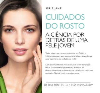 CUIDADOS
DO ROSTO
A CIÊNCIA POR
DETRÁS DE UMA
PELE JOVEM
Todos sabem que os nossos cientistas em Dublin e
Estocolmo passam anos a pesquisar, analisar e a aperfeiçoar
cada tratamento de cuidados do rosto.
Com base nas técnicas mais avançadas, criam tecnologias
únicas (e comumente patenteadas) essenciais ao
desenvolvimento de tratamentos de cuidados do rosto com
resultados ﬁáveis e que todos adoram usar.
OS SEUS SONHOS – A NOSSA INSPIRAÇÃO™
 