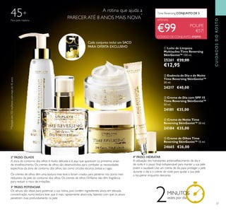 37
ቦ Creme de Olhos Time
Reversing SkinGenist™ 15 ml.
24665 €26,00
ቢ Leite de Limpeza
Multiações Time Reversing
SkinGenist™ 150 ml.
25261 €20,00
€12,95
ብ Creme de Noite Time
Reversing SkinGenist™ 50 ml.
24184 €35,00
ቤ Creme de Dia com SPF 15
Time Reversing SkinGenist™
50 ml.
24181 €35,00
POUPE
€57!
ባ Essência de Dia e de Noite
Time Reversing SkinGenist™
30 ml.
24217 €40,00
45+
*
*Testadoem103mulherescommaisde45anos.
2MINUTOS
vezes por dia
ቢ
ባ
ቤ
ብ
ቦ
CÓDIGO DE CONJUNTO: 476910
Para pele madura
Cada conjunto inclui um SACO
PARA OFERTA EXCLUSIVO
CUIDADOSDOROSTO
€99
2º PASSO. OLHOS
A zona do contorno dos olhos é muito delicada e é aqui que aparecem os primeiros sinais
de envelhecimento. Os cremes de olhos são desenvolvidos para combater as necessidades
especiﬁcas da zona de contorno dos olhos, tais como círculos escuros, bolsas e rugas.
Os cremes de olhos têm uma textura mais leve e foram criados para penetrar nos poros mais
reduzidos da pele do contorno dos olhos. Os cremes de olhos Oriﬂame não têm fragrância
para reduzir o risco de irritações.
3º PASSO. POTENCIAR
Os séruns são ideais para potenciar a sua rotina, pois contêm ingredientes ativos em elevada
concentração, numa textura leve, que é mais rapidamente absorvida, fazendo com que os ativos
penetrem mais profundamente na pele.
4º PASSO. HIDRATAR
A utilização dos hidratantes antienvelhecimento de dia e
de noite é o passo ﬁnal indispensável para manter a sua pele
jovem e saudável. Use um creme de dia para proteger a pele
durante o dia e o creme de noite para ajudar a sua pele
a recuperar enquanto descansa.
Time Reversing CONJUNTO DE 5
APENAS
A rotina que ajuda a
PARECER ATÉ 8 ANOS MAIS NOVA
*
 