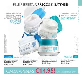 39
PELE PERFEITA A PREÇOS IMBATÍVEIS!
ቢ Creme de Dia Optimals
Oxygen Boost para Pele
Normal/Mista 50 ml.
25196 €25,00
ባ Creme de Noite Optimals
Oxygen Boost para Pele
Normal/Mista 50 ml.
25197 €25,00
ብ Creme de Noite Optimals
Smooth Out 50 ml.
25204 €28,00
ቤ Creme de Dia com SPF 10
Optimals Smooth Out 50 ml.
25205 €28,00
OXYGEN BOOST
Para pele
normal/mista
PARA TODOS OS
TIPOS DE PELE 40+
**
Avaliaçãodoconsumidorrealizadaem136
mulheresausarocremedediaeocremedenoite
durante2semanas.86%notaramumapelemais
ﬁrmee79%notaramasrugassuavizadas.
APÓS APENAS 1 SEMANA
DE UTILIZAÇÃO, 8 EM 10
MULHERES COMPROVARAM
UMA PELE MAIS
REVIGORADA E
SAUDÁVEL*
*
Eﬁcáciacombasenumaavaliaçãodoconsumidor
realizadaem122mulheresautilizarocremede
diaeocremedenoiteemconjunto.
APÓS APENAS 2 SEMANAS
RUGAS SUAVIZADAS
E PELE MAIS FIRME**
CUIDADOSDOROSTO
CADA APENAS €14,95!(ATÉ 45% DESCONTO)
ቢ
ባ
ቤ
ብ
CREME DE DIA E DE NOITE CREME DE DIA E DE NOITE
 