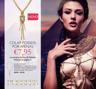 4
NOVO
Colar Possess Fio duplo que forma um nó
com pendentes longos. Entregue em bolsa de
veludo preto. Níquel testado. Ferro, banho
dourado. Dimensões: 51 cm x 3,4 cm.
28299 €19,95
EDIÇÃO LIMITADA
COLAR POSSESS
POR APENAS
€7,95na compra da Eau deToilette
Possess na página 5
 