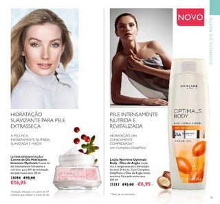 41
CUIDADOSDOROSTO
Loção Nutritiva Optimals
Body - Óleo de Argão Loção
rica e revigorante para hidratação
durante 24 horas. Com Complexo
DeepMoist e Óleo de Argão muito
nutritivo. Para pele muito seca.
250 ml.
31313 €12,00 €6,95
PELE INTENSAMENTE
NUTRIDA E
REVITALIZADA
HIDRATAÇÃO
SUAVIZANTE PARA PELE
EXTRASSECA
Creme de Dia Hidratante
Intensivo Optimals Creme de
dia intensamente hidratante e
nutritivo, para 24h de hidratação
em pele muito seca. 50 ml.
31094 €25,00
€16,95
HIDRATAÇÃO 24H
CLINICAMENTE
COMPROVADA**
com Complexo DeepMoist
**
Teste de corneometria
A PELE FICA
IMEDIATAMENTE NUTRIDA,
SUAVIZADA E MACIA*
*
Avaliação efetuada num painel de 64
mulheres que utilizam o creme de dia.
ÚLTIMA APRESENTAÇÃO
NOVO
 