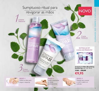 3
1
2
45
NOVO
PASSO 1
Molhe as mãos para
limpar e relaxá-las
Conjunto de Mãos Beautifying
Swedish Spa 100 + 50 + 50 ml.
31861 €20,00
€9,95
Creme
Esfoliante
Creme
Nutritivo
Limpeza
Relaxante
PASSO 2
Esfolie suavemente
e hidrate
profundamente
PASSO 3
Massaje para suavizar
e nutrir a pele e as
cutículas
Sumptuoso ritual para
revigorar as mãos
ENTREGUE EM
CAIXA DE PRESENTE!
CUIDADOSDOCORPOECAPILARES
 