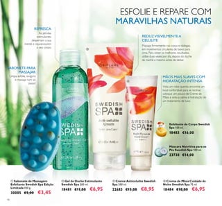 46
ባ Gel de Duche Estimulante
Swedish Spa 200 ml.
18481 €11,00 €6,95
Esfoliante de Corpo Swedish
Spa 150 ml.
18483 €16,00
ቤ Creme Anticelulite Swedish
Spa 200 ml.
22683 €13,00 €8,95
ቢ Sabonete de Massagem
Esfoliante Swedish Spa Edição
Limitada 100 g.
30005 €5,00 €3,45
Máscara Nutritiva para os
Pés Swedish Spa 100 ml.
23738 €14,00
Limpa, esfolia, revigora
e massaja num só
passo!
SABONETE PARA
MASSAJAR
ESFOLIE E REPARE COM
MARAVILHAS NATURAIS
As pérolas
estimulantes
despertam a sua
mente e rejuvenescem
o seu corpo.
REFRESCA
REDUZVISIVELMENTE A
CELULITE
Massaje ﬁrmemente nas coxas e nádegas,
em movimentos circulares, de baixo para
cima. Para obter os melhores resultados,
utilize duas vezes por dia, depois do duche
da manhã e mesmo antes de deitar.
ብ Creme de Mãos Cuidado de
Noite Swedish Spa 75 ml.
18484 €10,00 €6,95
MÃOS MAIS SUAVES COM
HIDRATAÇÃO INTENSA
Vista um robe quente, encontre um
local confortável para se reclinar,
coloque um pouco de Creme de
Mãos e sinta a calma e hidratação de
um tratamento de luxo.
ቢ
ባ
ቤ
ብ
 