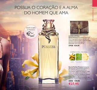 5
EMDESTAQUE
YLANG
YLANG
PATCHOULI DA
INDONÉSIA
ANANÁS
CHIPRE FLORAL FRUTADA
RASPE SOBRE
O FRASCO
POSSUA O CORAÇÃO E A ALMA
DO HOMEM QUE AMA
Eau de Parfum Possess Intemporal,
efervescente e intensamente sedutora, a
Eau de Parfum Possess personiﬁca a
sensualidade inegável de Cleópatra, cujos
poderes de sedução atraíram Marco
António. Envolta em tentadoras notas de
ylang ylang, esta fragrância sensual e
radiante lança um feitiço de sedução, não
deixando ninguém indiferente. 50 ml.
30886 €40,00
€27,95
Clutch Possess Maravilhosa clutch que
dá um toque glamoroso ao seu look, em
imitação de pele de cobra e fecho de metal
dourado em forma de serpente.
Dimensões: 23,5 x 5,3 x 17 cm.
27928 €24,95
EDIÇÃO LIMITADA
 