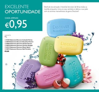 50
Desfrute da sensação irresistível de estar de férias todas as
manhãs enquanto mima os seus sentidos e delicia a sua pele
com os aromas maravilhosos da gama Discover!
CADA APENAS
€0,95
EXCELENTE
OPORTUNIDADE
SABONETES
90 g.
ቢ 31253 Sabonete Discover Icelandic Purity
ባ 30070 Sabonete Discover Brazilian Passion
ቤ 30002 Sabonete Discover Sicilian Dream
ብ 30076 Sabonete Discover Parisian Delight
ቦ 30133 Sabonete Discover Miami Spirit
ቧ 30073 Sabonete Discover Bali Paradise
€3,00
ቢ
ባ
ቤ
ብ
ቦ
ቧ
 