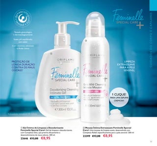 53
CUIDADOSDOCORPOECAPILARES
ባ Mousse Íntima Extrassuave Feminelle Special
Care+ Uma mousse de limpeza suave, desenvolvida com
Complexo Relief, especiﬁcamente para a pele sensível. 200 ml.
23399 €13,00 €8,95
ቢ Gel Íntimo de Limpeza e Desodorizante
Feminelle Special Care+ Gel de limpeza e desodorizante,
com Complexo Deo, que previne eﬁcazmente o
desenvolvimento de maus odores. 300 ml.
23646 €13,00 €8,95
PROTEÇÃO DE
LONGA DURAÇÃO
CONTRA OS MAUS
ODORES*
1 CLIQUE!
PARA UMA ESPUMA
CREMOSA!
LIMPEZA
EXTRASSUAVE
PARA A PELE
SENSÍVEL
*
Autoavaliação realizada por 85 mulheres
Testado ginecológica
e dermatologicamente
Suave, pH equilibrado,
sem sabão
Com vitaminas adicionais
e Ácido Lático
ቢ
ባ
 