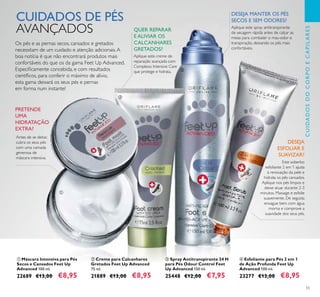 55
ቢ Máscara Intensiva para Pés
Secos e Cansados Feet Up
Advanced 100 ml.
22689 €13,00 €8,95
ብ Esfoliante para Pés 2 em 1
de Ação Profunda Feet Up
Advanced 100 ml.
23277 €13,00 €8,95
ቤ Spray Antitranspirante 24 H
para Pés Odour Control Feet
Up Advanced 150 ml.
25448 €12,00 €7,95
CUIDADOS DE PÉS
AVANÇADOS
Os pés e as pernas secos, cansados e gretados
necessitam de um cuidado e atenção adicionais.A
boa notícia é que não encontrará produtos mais
confortáveis do que os da gama Feet Up Advanced.
Especiﬁcamente concebida, e com resultados
cientíﬁcos, para conferir o máximo de alívio,
esta gama deixará os seus pés e pernas
em forma num instante!
DESEJA MANTER OS PÉS
SECOS E SEM ODORES?
Aplique este spray antitranspirante
de secagem rápida antes de calçar as
meias para combater o mau-odor e
transpiração, deixando os pés mais
confortáveis.
DESEJA
ESFOLIAR E
SUAVIZAR?
Este soberbo
esfoliante 2 em 1 ajuda
à renovação da pele e
hidrata os pés cansados.
Aplique nos pés limpos e
deixe atuar durante 2-3
minutos. Massage e esfolie
suavemente. De seguida
enxague bem com água
morna e comprove a
suavidade dos seus pés.
PRETENDE
UMA
HIDRATAÇÃO
EXTRA?
CUIDADOSDOCORPOECAPILARES
ቢ
ቤ
ብ
ባ Creme para Calcanhares
Gretados Feet Up Advanced
75 ml.
21889 €13,00 €8,95
ባ
Antes de se deitar,
cubra os seus pés
com uma camada
generosa de
máscara intensiva.
QUER REPARAR
E ALIVIAR OS
CALCANHARES
GRETADOS?
Aplique este creme de
reparação avançada com
Complexo Intensive Care
que protege e hidrata.
 
