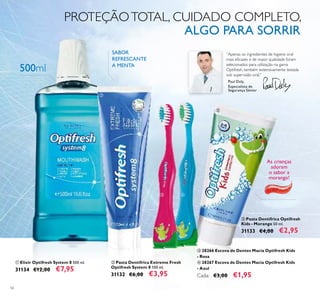 56
ቢ Elixir Optifresh System 8 500 ml.
31134 €12,00 €7,95
ቦ Pasta Dentífrica Optifresh
Kids - Morango 50 ml.
31133 €4,00 €2,95
ባ Pasta Dentífrica Extreme Fresh
Optifresh System 8 100 ml.
31132 €6,00 €3,95
“Apenas os ingredientes de higiene oral
mais eﬁcazes e de maior qualidade foram
selecionados para utilização na gama
Optifresh, também extensivamente testada
sob supervisão oral.”
Paul Daly,
Especialista de
Segurança Sénior
As crianças
adoram
o sabor a
morango!
ቤ 28266 Escova de Dentes Macia Optifresh Kids
- Rosa
ብ 28267 Escova de Dentes Macia Optifresh Kids
- Azul
Cada: €3,00 €1,95
500ml
PROTEÇÃOTOTAL, CUIDADO COMPLETO,
ALGO PARA SORRIR
SABOR
REFRESCANTE
A MENTA
ቢ
ባ
ቤ ብ
ቦ
 