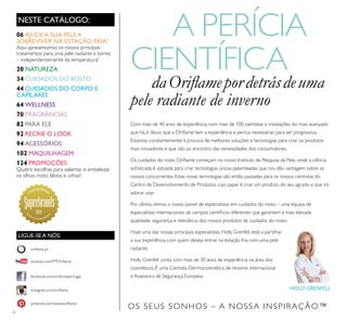 6
Com mais de 40 anos de experiência, com mais de 100 cientistas e instalações do mais avançado
que há, é óbvio que a Oriﬂame tem a experiência e perícia necessárias para ser progressiva.
Estamos constantemente à procura de melhores soluções e tecnologias para criar os produtos
mais inovadores e que vão ao encontro das necessidades dos consumidores.
Os cuidados do rosto Oriﬂame começam no nosso Instituto de Pesquisa da Pele, onde a ciência
soﬁsticada é utilizada para criar tecnologias únicas patenteadas que nos dão vantagem sobre os
nossos concorrentes. Estas novas tecnologias são então passadas para os nossos cientistas do
Centro de Desenvolvimento de Produtos, cujo papel é criar um produto do seu agrado e que irá
adorar usar.
Por último, temos o nosso painel de especialistas em cuidados do rosto – uma equipa de
especialistas internacionais de campos cientíﬁcos diferentes que garantem a mais elevada
qualidade, segurança e relevância dos nossos produtos de cuidados do rosto.
Hoje uma das nossas principais especialistas, Holly Grenfell, está a partilhar
a sua experiência com quem deseja entrar na estação fria com uma pele
radiante.
Holly Grenfell conta com mais de 30 anos de experiência na área dos
cosméticos. É uma Cientista Dermocosmética de renome internacional
e Assessora de Segurança Europeia.
OS SEUS SONHOS – A NOSSA INSPIRAÇÃO™
NESTE CATÁLOGO:
A PERÍCIA
CIENTÍFICA
daOriﬂamepordetrásdeuma
pele radiante de inverno
06 AJUDEA SUA PELEA
SOBREVIVER NA ESTAÇÃO FRIA!
Aqui apresentamos os nossos principais
tratamentos para uma pele radiante e bonita
– independentemente da temperatura!
20 NATUREZA
34 CUIDADOS DO ROSTO
44 CUIDADOS DO CORPO E
CAPILARES
64 WELLNESS
70 FRAGRÂNCIAS
82 PARA ELE
92 RECRIE O LOOK
94 ACESSÓRIOS
102 MAQUILHAGEM
124 PROMOÇÕES
Quatro escolhas para salientar e embelezar
os olhos, rosto, lábios e unhas!
HOLLY GRENFELL
facebook.com/oriﬂameportugal
instagram.com/oriﬂame
oriﬂame.pt
pinterest.com/weareoriﬂame
youtube.com/PTOriﬂame
LIGUE-SE A NÓS:
2014
 