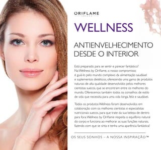 WELLNESS
ANTIENVELHECIMENTO
DESDE O INTERIOR
Está preparado para se sentir e parecer fantástico?
Na Wellness by Oriﬂame, o nosso compromisso
é guiá-lo pelo mundo complexo da alimentação saudável
e suplementos dietéticos, oferecendo uma gama de produtos
naturais de alta qualidade desenvolvidos pelos melhores
cientistas suecos, que se encontram entre os melhores do
mundo. Oferecemos também todos os conselhos de estilo
de vida que necessita para uma vida longa, feliz e saudável.
Todos os produtos Wellness foram desenvolvidos em
colaboração com os melhores cientistas e especialistas
nutricionais suecos, para que trate da sua beleza de dentro
para fora.Wellness by Oriﬂame respeita o equilíbrio natural
do corpo e funciona ao melhorar as suas funções naturais,
fazendo com que se sinta e tenha uma aparência fantástica!
OS SEUS SONHOS – A NOSSA INSPIRAÇÃO™
 