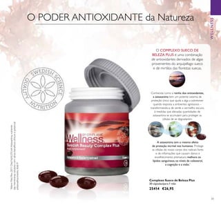 WELLNESS
65
Complexo Sueco de Beleza Plus
30 cápsulas/para 1 mês
25414 €26,95
O COMPLEXO SUECO DE
BELEZA PLUS é uma combinação
de antioxidantes derivados de algas
provenientes do arquipélago sueco
e de mirtilos das ﬂorestas suecas.
Conhecida como a rainha dos antioxidantes,
a astaxantina tem um potente sistema de
proteção único que ajuda a alga a sobreviver
quando exposta a ambientes agressivos –
transformando-a de verde a vermelho escuro,
à medidas que elevadas quantidades de
astaxantina se acumulam para proteger as
células de se degradarem.
A astaxantina tem o mesmo efeito
de proteção incrível nos humanos. Protege
as células do nosso corpo dos radicais livres
e de inﬂamações que causam danos e
envelhecimento prematuro, melhora os
lípidos sanguíneos, os níveis de colesterol,
a cognição e a visão.*
*
AlternMedRev.2011Dez;16(4):355-64.Astaxantina,nutriente
dasmembranascelularescomváriosbenefíciosclínicosepotencial
antienvelhecimento.KiddP.
O PODER ANTIOXIDANTE da Natureza
 