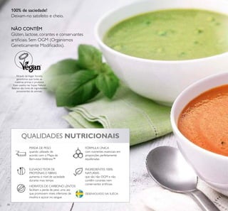 66
QUALIDADES NUTRICIONAIS
HIDRATOS DE CARBONO LENTOS
facilitam a perda de peso uma vez
que promovem níveis inferiores de
insulina e açúcar no sangue
INGREDIENTES 100%
NATURAIS
que são não OGM e não
contêm corantes nem
conservantes artiﬁciais
ELEVADOTEOR DE
PROTEÍNAS E FIBRAS
aumenta o nível de saciedade
durante mais tempo
FÓRMULA ÚNICA
com nutrientes essenciais em
proporções perfeitamente
equilibradas
PERDA DE PESO
quando utilizado de
acordo com o Mapa de
Bem-estar Wellness™
DESENVOLVIDO NA SUÉCIA
Através daVegan Society,
garantimos que todas as
matérias primas e produtos
ﬁnais usados nas Sopas Natural
Balance são livres de ingredientes
provenientes de animais.
100% de saciedade!
Deixam-no satisfeito e cheio.
NÃO CONTÊM
Glúten, lactose, corantes e conservantes
artiﬁciais. Sem OGM (Organismos
Geneticamente Modiﬁcados).
 