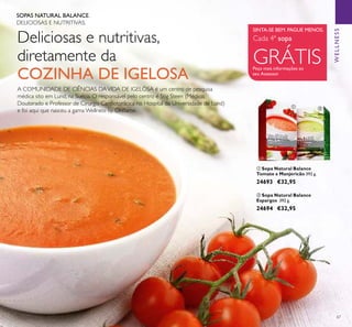 67
ባ Sopa Natural Balance
Espargos 392 g.
24694 €32,95
ቢ Sopa Natural Balance
Tomate e Manjericão 392 g.
24693 €32,95
SOPAS NATURAL BALANCE.
DELICIOSAS E NUTRITIVAS.
Deliciosas e nutritivas,
diretamente da
COZINHA DE IGELOSA
A COMUNIDADE DE CIÊNCIAS DAVIDA DE IGELÖSA é um centro de pesquisa
médica sito em Lund, na Suécia. O responsável pelo centro é Stig Steen (Médico,
Doutorado e Professor de Cirurgia Cardiotorácica no Hospital da Universidade de Lund)
e foi aqui que nasceu a gama Wellness by Oriﬂame.
WELLNESS
ቢ ባ
SINTA-SE BEM. PAGUE MENOS.
Cada 4ª sopa
GRÁTISPeça mais informações ao
seu Assessor
 