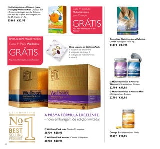 68
ባ Multivitamínico e Mineral Man
60 drageias/para 2 meses.
22795 €17,95
ቢ Multivitamínico e Mineral
Woman 60 drageias/para 2 meses.
22794 €17,95
Complexo Nutritivo para Cabelo e
Unhas 42 drageias x 730 mg.
23473 €24,95
ቢ WellnessPack man Contém 21 saquetas.
28709 €28,95
ባ WellnessPack woman Contém 21 saquetas.
28708 €28,95
Ómega 3 60 cápsulas/para 1 mês
15397 €17,95
A MESMA FÓRMULA EXCELENTE
- nova embalagem de edição limitada!
Uma saqueta de WellnessPack:
1 x cápsula de astaxantina
2 x cápsulas de ómega 3
1 x drageia de multivitamínico
e mineral
Peça mais informações ao seu
Assessor
GRÁTIS
Cada 4º produto
Multivitamínico
para Crianças
Multivitamínico e Mineral (para
crianças) WellnessKids Crianças de 4
a 9 anos, uma drageia por dia. Crianças
com mais de 10 anos, duas drageias por
dia. 21 drageias x 1,1 g.
22465 €13,95
ቢ ባ
ቢ ባ
Peça mais informações ao seu Assessor
Cada 4º Pack Wellness
GRÁTIS
SINTA-SE BEM. PAGUE MENOS.
 