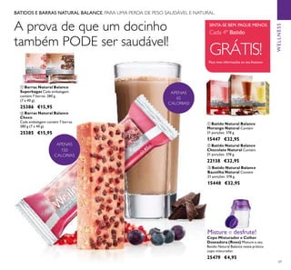 69
ቢ Batido Natural Balance
Morango Natural Contém
21 porções. 378 g.
15447 €32,95
ቤ Batido Natural Balance
Baunilha Natural Contém
21 porções. 378 g.
15448 €32,95
ባ Batido Natural Balance
Chocolate Natural Contém
21 porções. 378 g.
22138 €32,95
Peça mais informações ao seu Assessor
SINTA-SE BEM. PAGUE MENOS.
Cada 4º Batido
GRÁTIS!
WELLNESS
Copo Misturador e Colher
Doseadora (Roxo) Misture o seu
Batido Natural Balance neste prático
copo misturador.
25479 €4,95
Misture e desfrute!
APENAS
65
CALORIAS!
ባ Barras Natural Balance
Choco
Cada embalagem contém 7 barras.
280 g (7 x 40 g).
25385 €15,95
ቢ Barras Natural Balance
Superbagas Cada embalagem
contém 7 barras. 280 g
(7 x 40 g).
25386 €15,95
APENAS
150
CALORIAS
ቢ ባ
A prova de que um docinho
também PODE ser saudável!
BATIDOS E BARRAS NATURAL BALANCE. PARA UMA PERDA DE PESO SAUDÁVEL E NATURAL.
ቢ
ባ
ቤ
 