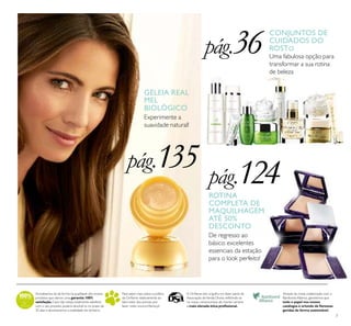 7
Acreditamos de tal forma na qualidade dos nossos
produtos que damos uma garantia 100%
satisfação.Caso não esteja totalmente satisfeito
com o seu produto, poderá devolvê-lo no prazo de
30 dias e devolveremos a totalidade do dinheiro.
Para saber mais sobre a política
da Oriﬂame relativamente ao
bem-estar dos animais, por
favor visite: www.oriﬂame.pt
Através da nossa colaboração com a
Rainforest Alliance, garantimos que
todo o papel nos nossos
catálogos é oriundo de ﬂorestas
geridas de forma sustentável.
A Oriﬂame tem orgulho em fazer parte da
Associação deVenda Direta, reﬂetindo-se
no nosso compromisso de manter sempre
a mais elevada ética proﬁssional.
CONJUNTOS DE
CUIDADOS DO
ROSTO
Uma fabulosa opção para
transformar a sua rotina
de beleza
Experimente a
suavidade natural!
GELEIA REAL
MEL
BIOLÓGICO
ROTINA
COMPLETA DE
MAQUILHAGEM
ATÉ 50%
DESCONTO
De regresso ao
básico: excelentes
essenciais da estação
para o look perfeito!
pág.36
pág.135 pág.124
 