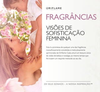 FRAGRÂNCIAS
OS SEUS SONHOS – A NOSSA INSPIRAÇÃO™
VISÕES DE
SOFISTICAÇÃO
FEMININA
Esta é a promessa de qualquer uma das fragrâncias
maravilhosamente concebidas e meticulosamente
aprimoradas da Oriﬂame. Cada uma é um tesouro único
de visões de beleza e nostalgia, ao mesmo tempo que
lhe trazem um requinte merecido ao seu dia.
 