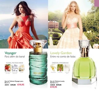 73
FLORAL FRUTADAVERDE
FLOR E FRUTO
DE FEIJOA
JASMIMALMÍSCARES
SENSUAIS
NOTA DE
LEITE
RUIBARBOORQUÍDEA
ORIENTAL AMADEIRADA
Para além do banal Entre no conto de fadas
Voyager
Eau de Toilette Voyager para
Ela 50 ml.
30411 €29,00 €19,95
Eau de Toilette Lovely
Garden 50 ml.
23838 €29,00
€19,95
FRAGRÂNCIAS
Lovely Garden
 