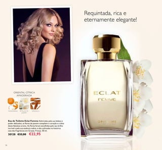 74
ORIENTAL CÍTRICA
AMADEIRADA
SÂNDALOPÉTALAS DE
JASMIM
MANDARINA
Eau de Toilette Eclat Femme Admiradas pela sua beleza e
poder delicados, as ﬂores de jasmim compõem o coração e a alma
deste fabuloso aroma. As ﬂores foram escolhidas pelo seu brilho
incrível e pela sua essência nobre, e são cultivadas na histórica
casa das fragrâncias em Grasse, França. 50 ml.
30128 €33,00 €22,95
Requintada, rica e
eternamente elegante!
 