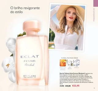 75
FRAGRÂNCIAS
Eau de Toilette Eclat Femme Weekend Fragrância viva,
ﬂoral, elegante e frutada. Nas notas de cabeça, o brilho
estimulante da suculenta Bergamota, Groselha e Pêssego. Nas
notas de coração, a delicada frescura verdejante de Seiva Verde,
a profundidade hidratante melosa da Rosa Centifolia e a
apimentada Frésia Branca. Por último, nas notas de fundo, o
efeito duradouro, sensual e suavizante dos almíscares e madeiras.
50 ml.
31293 €33,00 €22,95
FRÉSIA
BRANCA
ALMÍSCAR
FLORAL FRUTADAVERDE
PÊSSEGO DAS
VINHAS DE
PROVENÇA
O brilho revigorante
do estilo
 
