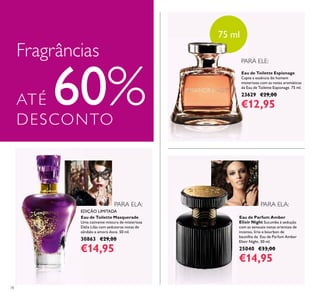 78
Eau de Toilette Espionage
Capte a essência do homem
misterioso com as notas aromáticas
da Eau de Toilette Espionage. 75 ml.
23629 €29,00
€12,95
Eau de Parfum Amber
Elixir Night Sucumba à sedução
com as sensuais notas orientais de
incenso, lírio e bourbon de
baunilha da Eau de Parfum Amber
Elixir Night. 50 ml.
25040 €33,00
€14,95
Eau de Toilette Masquerade
Uma cativante mistura de misteriosa
Dália Lilás com sedutoras notas de
sândalo e amora doce. 50 ml.
30863 €29,00
€14,95
Fragrâncias
ATÉ 60%DESCONTO
PARA ELA:
PARA ELE:
PARA ELA:
75 ml
EDIÇÃO LIMITADA
 