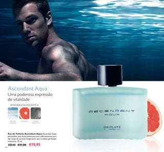 84
Eau de Toilette Ascendant Aqua Ascendant Aqua
personiﬁca esta força poderosa com a efervescente aura
das notas de toranja revigorante, que irradiam perfeição
masculina. 75 ml.
30540 €31,00 €19,95
AMADEIRADAAQUÁTICA
ÂMBAR
CINZENTO
ESPUMA
MARINHA
TORANJA
Ascendant Aqua
Uma poderosa expressão
de vitalidade
 