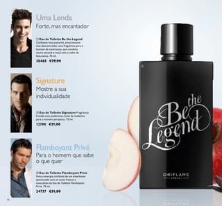 86
ባ Eau de Toilette Signature Fragrância
frutada com poderosas notas de madeiras
para o homem perspicaz. 75 ml.
12190 €31,00
ቤ Eau de Toilette Flamboyant Privé
Sinta a energia cintilante de um amanhecer
apaixonado com as notas frescas e
masculinas da Eau de Toilette Flamboyant
Privé. 75 ml.
24737 €31,00
ቢ Eau de Toilette Be the Legend
Conﬁante mas acessível, emocionante
mas descontraído: uma fragrância para o
homem de contrastes, que combina
couro sensual e maçã com o calor da
fava-tonca. 75 ml.
30468 €29,00
Uma Lenda
Signature
Flamboyant Privé
Para o homem que sabe
o que quer
Forte, mas encantador
Mostre a sua
individualidade
ቢ
 